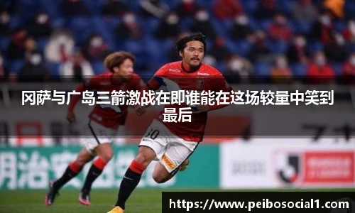 冈萨与广岛三箭激战在即谁能在这场较量中笑到最后